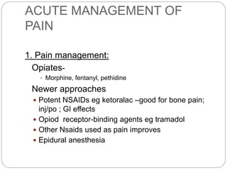 ACUTE MANAGEMENT OF
PAIN
1. Pain management:
Opiates-
 Morphine, fentanyl, pethidine
Newer approaches
 Potent NSAIDs eg ketoralac –good for bone pain;
inj/po ; GI effects
 Opiod receptor-binding agents eg tramadol
 Other Nsaids used as pain improves
 Epidural anesthesia
 