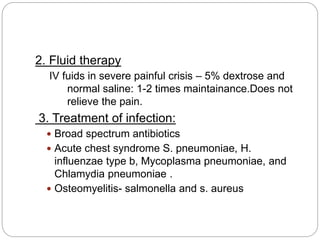2. Fluid therapy
IV fuids in severe painful crisis – 5% dextrose and
normal saline: 1-2 times maintainance.Does not
relieve the pain.
3. Treatment of infection:
 Broad spectrum antibiotics
 Acute chest syndrome S. pneumoniae, H.
influenzae type b, Mycoplasma pneumoniae, and
Chlamydia pneumoniae .
 Osteomyelitis- salmonella and s. aureus
 