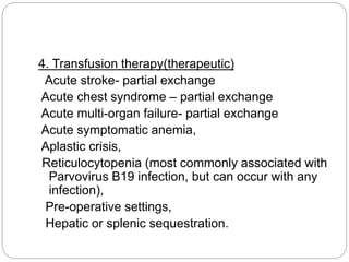 4. Transfusion therapy(therapeutic)
Acute stroke- partial exchange
Acute chest syndrome – partial exchange
Acute multi-organ failure- partial exchange
Acute symptomatic anemia,
Aplastic crisis,
Reticulocytopenia (most commonly associated with
Parvovirus B19 infection, but can occur with any
infection),
Pre-operative settings,
Hepatic or splenic sequestration.
 