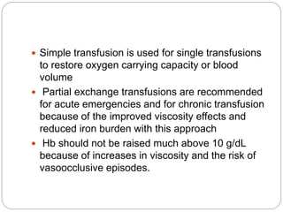  Simple transfusion is used for single transfusions
to restore oxygen carrying capacity or blood
volume
 Partial exchange transfusions are recommended
for acute emergencies and for chronic transfusion
because of the improved viscosity effects and
reduced iron burden with this approach
 Hb should not be raised much above 10 g/dL
because of increases in viscosity and the risk of
vasoocclusive episodes.
 