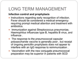 LONG TERM MANAGEMENT
Infection control and prophylaxis
 Instructions regarding early recognition of infection.
Fever should be considered a medical emergency
requiring prompt medical attention and treatment with
antibiotics.
 Immunization against Streptococcus pneumoniae,
Haemophilus influenzae type B, hepatitis B virus, and
influenza .
 The response to the pneumococcal capsular
polysaccharide vaccine is generally poor , but receipt
of ongoing penicillin prophylaxis does not appear to
interfere with an IgG response to reimmunization .
 Vaccination with the new conjugate pneumococcal
preparation may be superior in patients with SCD
 