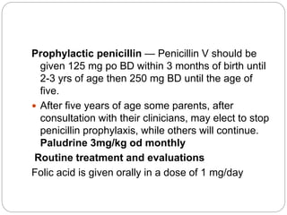 Prophylactic penicillin — Penicillin V should be
given 125 mg po BD within 3 months of birth until
2-3 yrs of age then 250 mg BD until the age of
five.
 After five years of age some parents, after
consultation with their clinicians, may elect to stop
penicillin prophylaxis, while others will continue.
Paludrine 3mg/kg od monthly
Routine treatment and evaluations
Folic acid is given orally in a dose of 1 mg/day
 