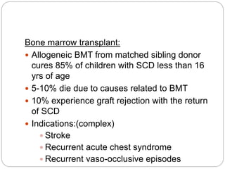 Bone marrow transplant:
 Allogeneic BMT from matched sibling donor
cures 85% of children with SCD less than 16
yrs of age
 5-10% die due to causes related to BMT
 10% experience graft rejection with the return
of SCD
 Indications:(complex)
 Stroke
 Recurrent acute chest syndrome
 Recurrent vaso-occlusive episodes
 
