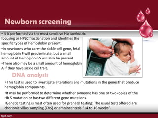 Newborn screening
• It is performed via the most sensitive Hb isoelectric
focusing or HPLC fractionation and identifies the
specific types of hemoglobin present.
•In newborns who carry the sickle cell gene, fetal
hemoglobin F will predominate, but a small
amount of hemoglobin S will also be present.
•There also may be a small amount of hemoglobin
A if they have sickle cell trait.
      DNA analysis
  • This test is used to investigate alterations and mutations in the genes that produce
  hemoglobin components.
  •It may be performed to determine whether someone has one or two copies of the
  Hb S mutation or has two different gene mutations.
  •Genetic testing is most often used for prenatal testing: The usual tests offered are
  chorionic villus sampling (CVS) or amniocentesis “14 to 16 weeks”.
 