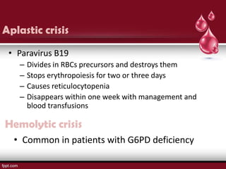 Aplastic crisis
 • Paravirus B19
   –   Divides in RBCs precursors and destroys them
   –   Stops erythropoiesis for two or three days
   –   Causes reticulocytopenia
   –   Disappears within one week with management and
       blood transfusions

Hemolytic crisis
  • Common in patients with G6PD deficiency
 