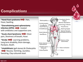 Complications
*Hand-Foot syndrome            Pain,
Fever, Swelling.
*Overwhelming post-splenectomy
infection (OPSI)       treated
with antibiotics and supportive care.
*Acute chest Syndrome          Chest
pain, Shortness of breath, Fever.
*Stroke        Learning problems,
Long term disability, Brain damage,
Paralysis, Death.
*cholelithiasis (gall stones) & Cholecytitis
      Nausea, Vomiting, Jaundice,
Sweating, Clay-coloured stool.
 