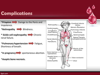 Complications
*Priapism       Damge to the Penis and
Impotence.
*Retinopathy         Blindness.

* Sickle cell nephropathy         Chronic
renal failure.

*Pulmonary hypertension           Fatigue,
Shortness of breath.

*In pregnancy       spontaneous abortion.

*Aseptic bone necrosis.
 