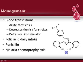 Management

• Blood transfusions:
  – Acute chest crisis                   OH

                                     O
  – Decreases the risk for strokes
  – Defrasirox: iron chelator
• Folic acid daily intake                          N       N


• Penicillin                                           N
                                                       *
• Malaria chemoprophylaxis                    OH
                                               *           *
                                                               HO

                                                       Fe
 