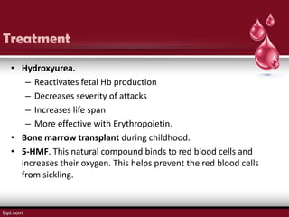 Treatment
 • Hydroxyurea.
    – Reactivates fetal Hb production
    – Decreases severity of attacks
    – Increases life span
    – More effective with Erythropoietin.
 • Bone marrow transplant during childhood.
 • 5-HMF. This natural compound binds to red blood cells and
   increases their oxygen. This helps prevent the red blood cells
   from sickling.
 