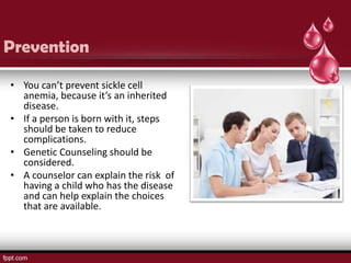 Prevention

• You can’t prevent sickle cell
  anemia, because it’s an inherited
  disease.
• If a person is born with it, steps
  should be taken to reduce
  complications.
• Genetic Counseling should be
  considered.
• A counselor can explain the risk of
  having a child who has the disease
  and can help explain the choices
  that are available.
 
