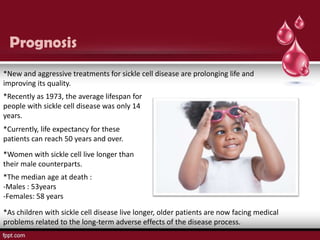 Prognosis
*New and aggressive treatments for sickle cell disease are prolonging life and
improving its quality.
*Recently as 1973, the average lifespan for
people with sickle cell disease was only 14
years.
*Currently, life expectancy for these
patients can reach 50 years and over.
*Women with sickle cell live longer than
their male counterparts.
*The median age at death :
-Males : 53years
-Females: 58 years

*As children with sickle cell disease live longer, older patients are now facing medical
problems related to the long-term adverse effects of the disease process.
 