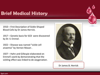 Brief Medical History

1910 – First Description of Sickle-Shaped
Blood Cells by Dr James Herrick.

1917 – Genetic basis for SCD were discovered
by Dr. V. Emmel.

1922 – Disease was named “sickle cell
anaemia” by Vernon Mason .

1927 – Hahn and Gillespie elaborated on
Emmel’s work by demonstrating that the
sickling effect was linked to de-oxygenation.

                                                Dr James B. Herrick
 