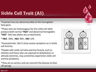 Sickle Cell Trait (AS)
*A person has one abnormal allele of the hemoglobin
beta gene.
*Those who are heterozygous for the sickle cell allele
produce both normal “HbA” and abnormal hemoglobin
“HbS” (the two alleles are co-dominant).
* HbA : 60%, HbS: 40% , HbF:<2%
*Asymptomatic :Don’t show severe symptoms as in Sickle
cell Anemia.
*People with sickle cell who exercise heavily, such as
athletes and those who are exposed to dehydration or
altitude extremes, may sometimes experience sickle cell
anemia symptoms.
*They act as carriers and can transmit the disease to their
off springs.
 