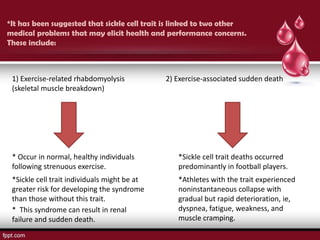 *It has been suggested that sickle cell trait is linked to two other
medical problems that may elicit health and performance concerns.
These include:



 1) Exercise-related rhabdomyolysis           2) Exercise-associated sudden death
 (skeletal muscle breakdown)




 * Occur in normal, healthy individuals          *Sickle cell trait deaths occurred
 following strenuous exercise.                   predominantly in football players.
 *Sickle cell trait individuals might be at      *Athletes with the trait experienced
 greater risk for developing the syndrome        noninstantaneous collapse with
 than those without this trait.                  gradual but rapid deterioration, ie,
 * This syndrome can result in renal             dyspnea, fatigue, weakness, and
 failure and sudden death.                       muscle cramping.
 