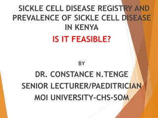 SICKLE CELL DISEASE REGISTRY AND 
PREVALENCE OF SICKLE CELL DISEASE 
IN KENYA 
IS IT FEASIBLE? 
BY 
DR. CONSTANCE N.TENGE 
SENIOR LECTURER/PAEDITRICIAN 
MOI UNIVERSITY-CHS-SOM 
 