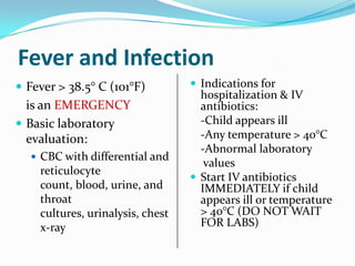 Fever and Infection
 Fever > 38.5° C (101°F)
is an EMERGENCY
 Basic laboratory
evaluation:
 CBC with differential and
reticulocyte
count, blood, urine, and
throat
cultures, urinalysis, chest
x-ray
 Indications for
hospitalization & IV
antibiotics:
-Child appears ill
-Any temperature > 40°C
-Abnormal laboratory
values
 Start IV antibiotics
IMMEDIATELY if child
appears ill or temperature
> 40°C (DO NOT WAIT
FOR LABS)
 