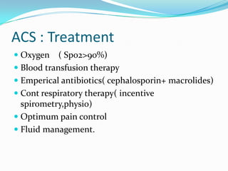 ACS : Treatment
 Oxygen ( Spo2>90%)
 Blood transfusion therapy
 Emperical antibiotics( cephalosporin+ macrolides)
 Cont respiratory therapy( incentive
spirometry,physio)
 Optimum pain control
 Fluid management.
 