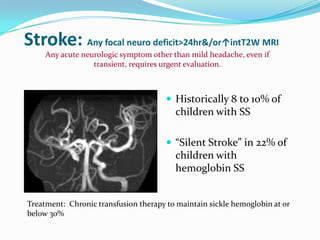 Stroke: Any focal neuro deficit>24hr&/or↑intT2W MRI
 Historically 8 to 10% of
children with SS
 “Silent Stroke” in 22% of
children with
hemoglobin SS
Any acute neurologic symptom other than mild headache, even if
transient, requires urgent evaluation.
Treatment: Chronic transfusion therapy to maintain sickle hemoglobin at or
below 30%
 