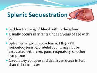 Splenic Sequestration
 Sudden trapping of blood within the spleen
 Usually occurs in infants under 2 years of age with
SS
 Spleen enlarged ,hypovolemia, Hb↓>2%
,reticulocytosis ,↓pl atelet count,may not be
associated with fever, pain, respiratory, or other
symptoms
 Circulatory collapse and death can occur in less
than thirty minutes •Recurrence very common (50%)
•Associated with high mortality (20%)
 