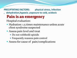 PRECIPTATING FACTORS: physical stress, infection
, dehydration,hypoxia ,exposure to cold, acidosis
Pain is an emergency
Hospital evaluation:
 Hydration: 1.5 times maintenance unless acute
chest syndrome suspected
 Assess pain level and treat
 Do not withhold opioids
 Frequently reassess pain control
 Assess for cause of pain/complications
 