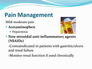 Pain Management
Mild-moderate pain
 Acetaminophen
 Hepatotoxic
 Non-steroidal anti-inflammatory agents
(NSAIDs)
-Contraindicated in patients with gastritis/ulcers
and renal failure
-Monitor renal function if used chronically
 