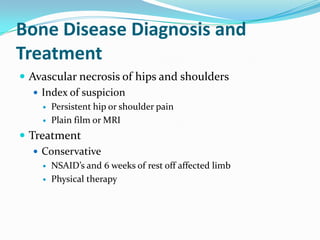 Bone Disease Diagnosis and
Treatment
 Avascular necrosis of hips and shoulders
 Index of suspicion
 Persistent hip or shoulder pain
 Plain film or MRI
 Treatment
 Conservative
 NSAID’s and 6 weeks of rest off affected limb
 Physical therapy
 