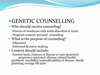 GENETIC COUNSELLING
 Who should receive counseling?
-Parents of newborns with sickle disorders or traits
-Pregnant women/ prenatal counseling
 What is the purpose of counseling?
-Education
-Informed decision-making
 Content should include:
-Genetic basis, chances of disease or trait (potential
pregnancy outcome), disease-related health
problems, variability/unpredictability of disease, family
planning, average life span
 