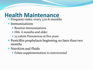Health Maintenance Frequent visits: every 3 to 6 months
 Immunizations
 Routine immunizations
 Hib- 6 months and older
 23 valent Pneumovax at five years
 Penicillin prophylaxis beginning no later than two
months
 Nutrition and fluids
 Folate supplementation is controversial
 
