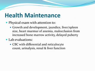Health Maintenance
 Physical exam with attention to:
 Growth and development, jaundice, liver/spleen
size, heart murmur of anemia, malocclusion from
increased bone marrow activity, delayed puberty
 Lab evaluations:
 CBC with differential and reticulocyte
count, urinalysis, renal & liver function
 