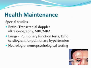 Health Maintenance
Special studies
 Brain- Transcranial doppler
ultrasonography, MRI/MRA
 Lungs- Pulmonary function tests, Echo
cardiogram for pulmonary hypertension
 Neurologic- neuropsychological testing
 