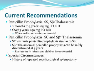 Current Recommendations
 Penicillin Prophylaxis: SS, S ºThalassemia
 2 months to 3 years: 125 mg PO BID
 Over 3 years: 250 mg PO BID
 When to discontinue is controversial
 Penicillin Prophylaxis: SC and S + Thalassemia
 SC warrants penicillin prophylaxis similar to SS
 S + Thalassemia: penicillin prophylaxis can be safely
discontinued at 5 years
 Routine use in infants and children is controversial
 Special Circumstances
 History of repeated sepsis, surgical splenectomy
 