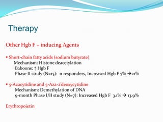 Therapy
Other Hgb F – inducing Agents
 Short-chain fatty acids (sodium butyrate)
Mechanism: Histone deacetylation
Baboons: ↑ Hgb F
Phase II study (N=15): 11 responders, Increased Hgb F 7% 21%
 5-Azacytidine and 5-Aza-2’deoxycytidine
Mechanism: Demethylation of DNA
9-month Phase I/II study (N=7): Increased Hgb F 3.1%  13.9%
Erythropoietin
 
