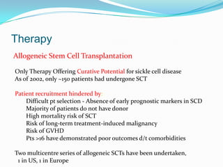 Therapy
Allogeneic Stem Cell Transplantation
Only Therapy Offering Curative Potential for sickle cell disease
As of 2002, only ~150 patients had undergone SCT
Patient recruitment hindered by:
Difficult pt selection - Absence of early prognostic markers in SCD
Majority of patients do not have donor
High mortality risk of SCT
Risk of long-term treatment-induced malignancy
Risk of GVHD
Pts >16 have demonstrated poor outcomes d/t comorbidities
Two multicentre series of allogeneic SCTs have been undertaken,
1 in US, 1 in Europe
 
