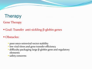 Therapy
Gene Therapy
 Goal: Transfer anti-sickling β-globin genes
 Obstacles:
 poor onco-retroviral vector stability
 low viral titres and gene transfer efficiency
 difficulty packaging large β-globin gene and regulatory
elements
 safety concerns
 