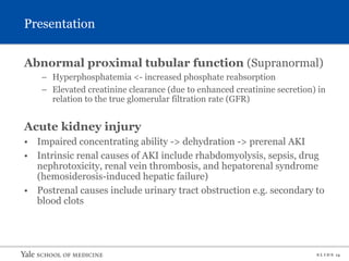 S L I D E 14
Presentation
Abnormal proximal tubular function (Supranormal)
– Hyperphosphatemia <- increased phosphate reabsorption
– Elevated creatinine clearance (due to enhanced creatinine secretion) in
relation to the true glomerular filtration rate (GFR)
Acute kidney injury
• Impaired concentrating ability -> dehydration -> prerenal AKI
• Intrinsic renal causes of AKI include rhabdomyolysis, sepsis, drug
nephrotoxicity, renal vein thrombosis, and hepatorenal syndrome
(hemosiderosis-induced hepatic failure)
• Postrenal causes include urinary tract obstruction e.g. secondary to
blood clots
 