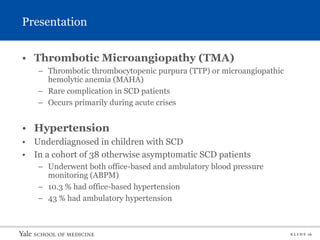 S L I D E 16
Presentation
• Thrombotic Microangiopathy (TMA)
– Thrombotic thrombocytopenic purpura (TTP) or microangiopathic
hemolytic anemia (MAHA)
– Rare complication in SCD patients
– Occurs primarily during acute crises
• Hypertension
• Underdiagnosed in children with SCD
• In a cohort of 38 otherwise asymptomatic SCD patients
– Underwent both office-based and ambulatory blood pressure
monitoring (ABPM)
– 10.3 % had office-based hypertension
– 43 % had ambulatory hypertension
 