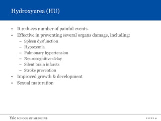 S L I D E 31
Hydroxyurea (HU)
• It reduces number of painful events.
• Effective in preventing several organs damage, including:
– Spleen dysfunction
– Hypoxemia
– Pulmonary hypertension
– Neurocognitive delay
– Silent brain infarcts
– Stroke prevention
• Improved growth & development
• Sexual maturation
 