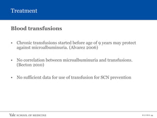 S L I D E 34
Treatment
Blood transfusions
• Chronic transfusions started before age of 9 years may protect
against microalbuminuria. (Alvarez 2006)
• No correlation between microalbuminuria and transfusions.
(Becton 2010)
• No sufficient data for use of transfusion for SCN prevention
 