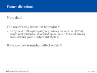 S L I D E 39
Future directions
More data!
The use of early detection biomarkers
• Early sickle cell nephropathy (eg, urinary endothelin 1 [ET-1],
neutrophil gelatinase-associated lipocalin (NGAL), and urinary
transforming growth factor (TGF) beta 1)
Bone marrow transplant effect on SCN
 