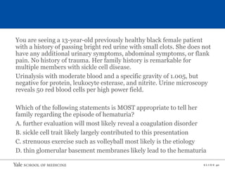 S L I D E 40
You are seeing a 13-year-old previously healthy black female patient
with a history of passing bright red urine with small clots. She does not
have any additional urinary symptoms, abdominal symptoms, or flank
pain. No history of trauma. Her family history is remarkable for
multiple members with sickle cell disease.
Urinalysis with moderate blood and a specific gravity of 1.005, but
negative for protein, leukocyte esterase, and nitrite. Urine microscopy
reveals 50 red blood cells per high power field.
Which of the following statements is MOST appropriate to tell her
family regarding the episode of hematuria?
A. further evaluation will most likely reveal a coagulation disorder
B. sickle cell trait likely largely contributed to this presentation
C. strenuous exercise such as volleyball most likely is the etiology
D. thin glomerular basement membranes likely lead to the hematuria
 