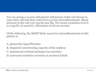 S L I D E 41
You are seeing a 13-year-old patient with known sickle cell disease in
your clinic who has been referred to you for microalbuminuria. Blood
pressure at the visit was 105/60 mm Hg. The serum creatinine level is
0.3 mg/dL (27 μmol/L). Electrolyte levels are normal.
Of the following, the MOST likely reason for microalbuminuria in this
patient is:
A. glomerular hyperfiltration
B. Impaired concentrating capacity of the nephron
C. impairment of distal hydrogen ion secretion
D. increased creatinine secretion at proximal tubule
 