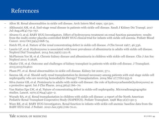S L I D E 44
References
– Allon M. Renal abnormalities in sickle cell disease. Arch Intern Med 1990; 150:501.
– Alkhunaizi AM, et al. End-stage renal disease in patients with sickle cell disease. Saudi J Kidney Dis Transpl. 2017
Jul-Aug;28(4):751-757.
– Alvarez O, at al. BABY HUG Investigators. Effect of hydroxyurea treatment on renal function parameters: results
from the multi-center placebo-controlled BABY HUG clinical trial for infants with sickle cell anemia. Pediatr Blood
Cancer. 2012 Oct;59(4):668-74.
– Hatch FE, et al. Nature of the renal concentrating defect in sickle cell disease. J Clin Invest 1967; 46:336.
– Laurin LP, et al. Hydroxyurea is associated with lower prevalence of albuminuria in adults with sickle cell disease.
Nephrol Dial Transplant. 2014 Jun;29(6):1211-8.
– McPherson Yee M, et al. Chronic kidney disease and albuminuria in children with sickle cell disease. Clin J Am Soc
Nephrol 2011; 6:2628.
– Okafor UH, et al. Outcome and challenges of kidney transplant in patients with sickle cell disease. J Transplant.
2013;2013:614610
– Pham PT, et al. Renal abnormalities in sickle cell disease. Kidney Int 2000; 57:1.
– Saxena AK, et al. Should early renal transplantation be deemed necessary among patients with end-stage sickle cell
nephropathy who are receiving hemodialytic therapy? Transplantation. 2004 Mar 27;77(6):955-6
– Silva Junior GB, et al. Proteinuria in adults with sickle-cell disease: the role of hydroxycarbamide(hydroxyurea) as
a protective agent. Int J Clin Pharm. 2014;36(4):766–70.
– Van Statius Eps LW, et al. Nature of concentrating defect in sickle-cell nephropathy. Microradioangiographic
studies. Lancet. 1970;1(7644):450–2.
– Warady BA, et al. Renal transplantation in children with sickle cell disease: a report of the North American
Pediatric Renal Transplant Cooperative Study (NAPRTCS). Pediatr Transplant. 1998 May;2(2):130-3
– Ware RE, et al. BABY HUG Investigators. Renal function in infants with sickle cell anemia: baseline data from the
BABY HUG trial. J Pediatr. 2010 Jan;156(1):66-70.e1.
 
