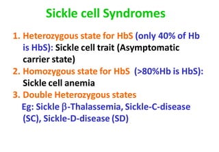1. Heterozygous state for HbS (only 40% of Hb
is HbS): Sickle cell trait (Asymptomatic
carrier state)
2. Homozygous state for HbS (>80%Hb is HbS):
Sickle cell anemia
3. Double Heterozygous states
Eg: Sickle -Thalassemia, Sickle-C-disease
(SC), Sickle-D-disease (SD)
Sickle cell Syndromes
 