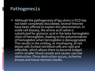 Diagnosis
 Sickle cell ulcers normally occur in areas with less
subcutaneous fat,
 thin skin, and
 decreased blood flow...