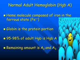Normal Adult Hemoglobin (Hgb A)
 Heme molecule composed of iron in the
ferrous state (Fe++)
 Globin is the protein portion
 95-98% of adult Hgb is Hgb A
 Remaining amount is A2 and A3
3
 