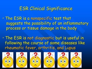 ESR Clinical Significance
• The ESR is a nonspecific test that
suggests the possibility of an inflammatory
process or tissue damage in the body
• The ESR is not diagnostic but is useful in
following the course of some diseases like
rheumatic fever, arthritis, and Lupus
 