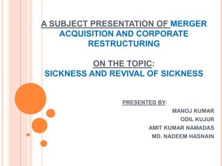 A SUBJECT PRESENTATION OF MERGER
ACQUISITION AND CORPORATE
RESTRUCTURING
ON THE TOPIC:
SICKNESS AND REVIVAL OF SICKNESS

PRESENTED BY:
MANOJ KUMAR
ODIL KUJUR
AMIT KUMAR NAMADAS
MD. NADEEM HASNAIN

 