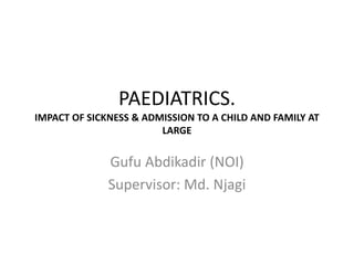PAEDIATRICS.
IMPACT OF SICKNESS & ADMISSION TO A CHILD AND FAMILY AT
LARGE
Gufu Abdikadir (NOI)
Supervisor: Md. Njagi
 