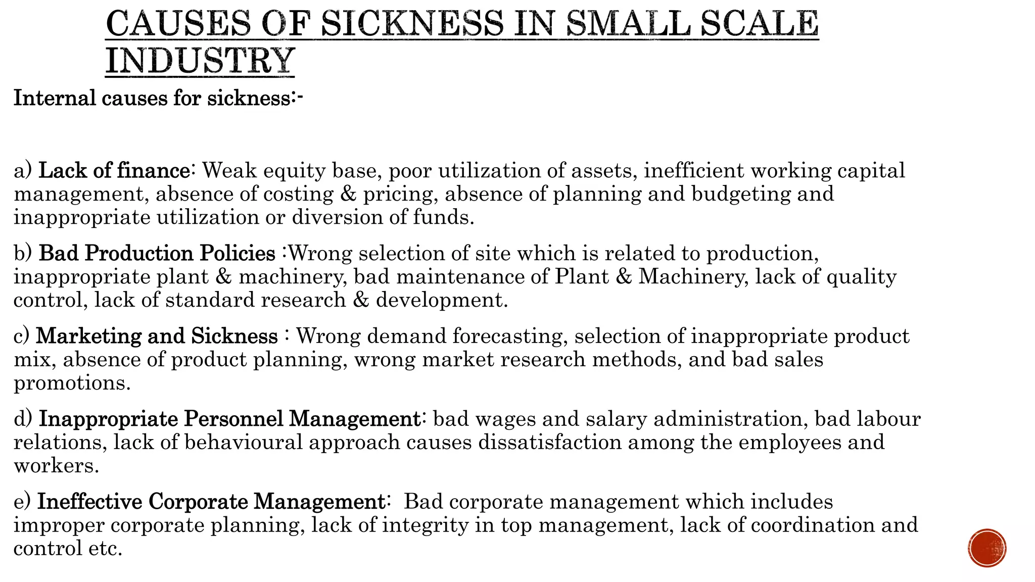 Internal causes for sickness:-
a) Lack of finance: Weak equity base, poor utilization of assets, inefficient working capital
management, absence of costing & pricing, absence of planning and budgeting and
inappropriate utilization or diversion of funds.
b) Bad Production Policies :Wrong selection of site which is related to production,
inappropriate plant & machinery, bad maintenance of Plant & Machinery, lack of quality
control, lack of standard research & development.
c) Marketing and Sickness : Wrong demand forecasting, selection of inappropriate product
mix, absence of product planning, wrong market research methods, and bad sales
promotions.
d) Inappropriate Personnel Management: bad wages and salary administration, bad labour
relations, lack of behavioural approach causes dissatisfaction among the employees and
workers.
e) Ineffective Corporate Management: Bad corporate management which includes
improper corporate planning, lack of integrity in top management, lack of coordination and
control etc.
 