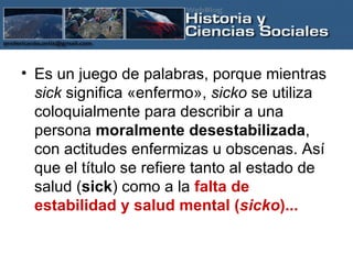 Es un juego de palabras, porque mientras  sick  significa «enfermo»,  sicko  se utiliza coloquialmente para describir a una persona  moralmente desestabilizada , con actitudes enfermizas u obscenas. Así que el título se refiere tanto al estado de salud ( sick ) como a la  falta de estabilidad y salud mental ( sicko )...   